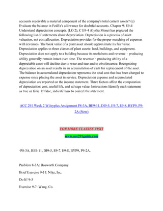 accounts receivable a material component of the company's total current assets? (c)
Evaluate the balance in FedEx's allowance for doubtful accounts. Chapter 9: E9-4
Understand depreciation concepts. (LO 2), C E9-4 Alysha Monet has prepared the
following list of statements about depreciation. Depreciation is a process of asset
valuation, not cost allocation. Depreciation provides for the proper matching of expenses
with revenues. The book value of a plant asset should approximate its fair value.
Depreciation applies to three classes of plant assets: land, buildings, and equipment.
Depreciation does not apply to a building because its usefulness and revenue‐producing
ability generally remain intact over time. The revenue‐producing ability of a
depreciable asset will decline due to wear and tear and to obsolescence. Recognizing
depreciation on an asset results in an accumulation of cash for replacement of the asset.
The balance in accumulated depreciation represents the total cost that has been charged to
expense since placing the asset in service. Depreciation expense and accumulated
depreciation are reported on the income statement. Three factors affect the computation
of depreciation: cost, useful life, and salvage value. Instructions Identify each statement
as true or false. If false, indicate how to correct the statement.
ACC 291 Week 2 Wileyplus Assignment P8-3A, BE9-11, DI9-5, E9-7, E9-8, BYP9, P9-
2A (New)
FOR MORE CLASSES VISIT
www.acc291guide.com
·P8-3A, BE9-11, DI9-5, E9-7, E9-8, BYP9, P9-2A.
Problem 8-3A: Bosworth Company
Brief Exercise 9-11: Nike, Inc.
Do It! 9-5
Exercise 9-7: Wang, Co.
 