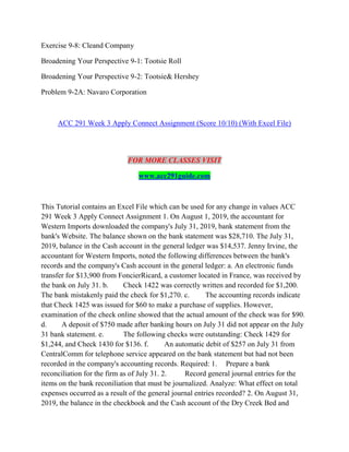 Exercise 9-8: Cleand Company
Broadening Your Perspective 9-1: Tootsie Roll
Broadening Your Perspective 9-2: Tootsie& Hershey
Problem 9-2A: Navaro Corporation
ACC 291 Week 3 Apply Connect Assignment (Score 10/10) (With Excel File)
FOR MORE CLASSES VISIT
www.acc291guide.com
This Tutorial contains an Excel File which can be used for any change in values ACC
291 Week 3 Apply Connect Assignment 1. On August 1, 2019, the accountant for
Western Imports downloaded the company's July 31, 2019, bank statement from the
bank's Website. The balance shown on the bank statement was $28,710. The July 31,
2019, balance in the Cash account in the general ledger was $14,537. Jenny Irvine, the
accountant for Western Imports, noted the following differences between the bank's
records and the company's Cash account in the general ledger: a. An electronic funds
transfer for $13,900 from FoncierRicard, a customer located in France, was received by
the bank on July 31. b. Check 1422 was correctly written and recorded for $1,200.
The bank mistakenly paid the check for $1,270. c. The accounting records indicate
that Check 1425 was issued for $60 to make a purchase of supplies. However,
examination of the check online showed that the actual amount of the check was for $90.
d. A deposit of $750 made after banking hours on July 31 did not appear on the July
31 bank statement. e. The following checks were outstanding: Check 1429 for
$1,244, and Check 1430 for $136. f. An automatic debit of $257 on July 31 from
CentralComm for telephone service appeared on the bank statement but had not been
recorded in the company's accounting records. Required: 1. Prepare a bank
reconciliation for the firm as of July 31. 2. Record general journal entries for the
items on the bank reconiliation that must be journalized. Analyze: What effect on total
expenses occurred as a result of the general journal entries recorded? 2. On August 31,
2019, the balance in the checkbook and the Cash account of the Dry Creek Bed and
 