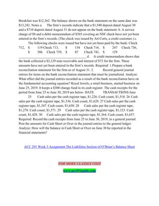Breakfast was $12,362. The balance shown on the bank statement on the same date was
$13,242. Notes a. The firm’s records indicate that a $1,540 deposit dated August 30
and a $710 deposit dated August 31 do not appear on the bank statement. b. A service
charge of $8 and a debit memorandum of $365 covering an NSF check have not yet been
entered in the firm’s records. (The check was issued by Art Corts, a credit customer.) c.
The following checks were issued but have not yet been paid by the bank: Check
712, $ 119 Check 713, $ 134 Check 716, $ 247 Check 736,
$ 586 Check 739, $ 87 Check 741, $ 129
________________________________________ d. A credit memorandum shows that
the bank collected a $2,129 note receivable and interest of $72 for the firm. These
amounts have not yet been entered in the firm’s records. Required: 1.Prepare a bank
reconciliation statement for the firm as of August 31. 2. Record general journal
entries for items on the bank reconciliation statement that must be journalized. Analyze:
What effect did the journal entries recorded as a result of the bank reconciliation have on
the fundamental accounting equation? Royal Jewels, a retail business, started business on
June 25, 2019. It keeps a $300 change fund in its cash register. The cash receipts for the
period from June 25 to June 30, 2019 are below. DATE TRANSACTIONS June
25 Cash sales per the cash register tape, $1,226. Cash count, $1,518. 26 Cash
sales per the cash register tape, $1,336. Cash count, $1,629. 27 Cash sales per the cash
register tape, $1,347. Cash count, $1,650. 28 Cash sales per the cash register tape,
$1,278. Cash count, $1,571. 29 Cash sales per the cash register tape, $1,123. Cash
count, $1,428. 30 Cash sales per the cash register tape, $1,364. Cash count, $1,657.
Required: Record the cash receipts from June 25 to June 30, 2019, in a general journal.
Post the amounts for Cash Short or Over in the journal entries to the general ledger.
Analyze: How will the balance in Cash Short or Over on June 30 be reported in the
financial statements?
ACC 291 Week 3 Assignment The Liabilities Section of O’Brian’s Balance Sheet
FOR MORE CLASSES VISIT
www.acc291guide.com
 