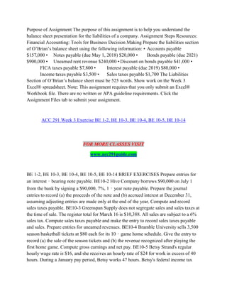 Purpose of Assignment The purpose of this assignment is to help you understand the
balance sheet presentation for the liabilities of a company. Assignment Steps Resources:
Financial Accounting: Tools for Business Decision Making Prepare the liabilities section
of O’Brian’s balance sheet using the following information: • Accounts payable
$157,000 • Notes payable (due May 1, 2018) $20,000 • Bonds payable (due 2021)
$900,000 • Unearned rent revenue $240,000 •Discount on bonds payable $41,000 •
FICA taxes payable $7,800 • Interest payable (due 2019) $80,000 •
Income taxes payable $3,500 • Sales taxes payable $1,700 The Liabilities
Section of O’Brian’s balance sheet must be 525 words. Show work on the Week 3
Excel® spreadsheet. Note: This assignment requires that you only submit an Excel®
Workbook file. There are no written or APA guideline requirements. Click the
Assignment Files tab to submit your assignment.
ACC 291 Week 3 Exercise BE 1-2, BE 10-3, BE 10-4, BE 10-5, BE 10-14
FOR MORE CLASSES VISIT
www.acc291guide.com
BE 1-2, BE 10-3, BE 10-4, BE 10-5, BE 10-14 BRIEF EXERCISES Prepare entries for
an interest‐bearing note payable. BE10-2 Hive Company borrows $90,000 on July 1
from the bank by signing a $90,000, 7%, 1‐year note payable. Prepare the journal
entries to record (a) the proceeds of the note and (b) accrued interest at December 31,
assuming adjusting entries are made only at the end of the year. Compute and record
sales taxes payable. BE10-3 Greenspan Supply does not segregate sales and sales taxes at
the time of sale. The register total for March 16 is $10,388. All sales are subject to a 6%
sales tax. Compute sales taxes payable and make the entry to record sales taxes payable
and sales. Prepare entries for unearned revenues. BE10-4 Bramble University sells 3,500
season basketball tickets at $80 each for its 10‐game home schedule. Give the entry to
record (a) the sale of the season tickets and (b) the revenue recognized after playing the
first home game. Compute gross earnings and net pay. BE10-5 Betsy Strand's regular
hourly wage rate is $16, and she receives an hourly rate of $24 for work in excess of 40
hours. During a January pay period, Betsy works 47 hours. Betsy's federal income tax
 