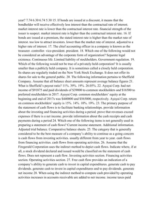 year? 7.74 6.30 6.74 5.30 15. If bonds are issued at a discount, it means that the
bondholder will receive effectively less interest than the contractual rate of interest.
market interest rate is lower than the contractual interest rate. financial strength of the
issuer is suspect. market interest rate is higher than the contractual interest rate. 16. If
bonds are issued at a premium, the stated interest rate is higher than the market rate of
interest. too low to attract investors. lower than the market rate of interest. adjusted to a
higher rate of interest. 17. The chief accounting officer in a company is known as the
treasurer. controller. vice-president. president. 18. Which one of the following would not
be considered an advantage of the corporate form of organization? Separate legal
existence. Continuous life. Limited liability of stockholders. Government regulation. 19.
Which of the following would not be true of a privately held corporation? It is usually
smaller than a publicly held company. It is sometimes called a closely held corporation.
Its shares are regularly traded on the New York Stock Exchange. It does not offer its
shares for sale to the general public. 20. The following information pertains to Sheffield
Company. Assume that all balance sheet amounts represent average balance figures 21.
What is Sheffield’s payout ratio? 11%. 39%. 19%. 26.05%. 22. Ayayai Corp. had net
income of $91875 and paid dividends of $39000 to common stockholders and $16500 to
preferred stockholders in 2017. Ayayai Corp. common stockholders’ equity at the
beginning and end of 2017s was $440000 and $565000, respectively. Ayayai Corp. return
on common stockholders’ equity is 15%. 14%. 10%. 19%. 23. The primary purpose of
the statement of cash flows is to facilitate banking relationships. provide information
about the investing and financing activities during a period. prove that revenues exceed
expenses if there is a net income. provide information about the cash receipts and cash
payments during a period 24. Which one of the following items is not generally used in
preparing a statement of cash flows? Current income statement. Additional information.
Adjusted trial balance. Comparative balance sheets. 25. The category that is generally
considered to be the best measure of a company’s ability to continue as a going concern
is cash flows from investing activities. usually different from year to year. cash flows
from financing activities. cash flows from operating activities. 26. Assume that the
Fitzgerald Corporation uses the indirect method to depict cash flows. Indicate where, if at
all, a stock dividend declared and issued would be classified on the statement of cash
flows. Does not represent a cash flow. Investing activities section. Financing activities
section. Operating activities section. 27. Free cash flow provides an indication of a
company’s ability to generate cash to invest in capital expenditures. generate cash to pay
dividends. generate cash to invest in capital expenditures and to pay dividends. generate
net income 28. When using the indirect method to compute cash provided by operating
activities increases in accounts receivable are added to net income. income taxes paid
 