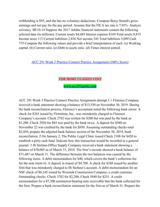 withholding is $95, and she has no voluntary deductions. Compute Betsy Strand's gross
earnings and net pay for the pay period. Assume that the FICA tax rate is 7.65%. Analyze
solvency. BE10-14 Suppose the 2017 Adidas financial statements contain the following
selected data (in millions). Current assets $4,485 Interest expense $169 Total assets 8,875
Income taxes 113 Current liabilities 2,836 Net income 245 Total liabilities 5,099 Cash
775 Compute the following values and provide a brief interpretation of each. (a) Working
capital. (b) Current ratio. (c) Debt to assets ratio. (d) Times interest earned.
ACC 291 Week 3 Practice Connect Practice Assignment (100% Score)
FOR MORE CLASSES VISIT
www.acc291guide.com
ACC 291 Week 3 Practice Connect Practice Assignment attempt 1 1 Florence Company
received a bank statement showing a balance of $13,550 on November 30, 2019. During
the bank reconciliation process, Florence’s accountant noted the following bank errors: A
check for $265 issued by Florentine, Inc., was mistakenly charged to Florence
Company’s account. Check 2782 was written for $200 but was paid by the bank as
$1,200. Check 2920 for $85 was paid by the bank twice. A deposit for $580 on
November 22 was credited by the bank for $850. Assuming outstanding checks total
$2,450, prepare the adjusted bank balance section of the November 30, 2019, bank
reconciliation. 2 On January 2, The Public Legal Clinic issued Check 2108 for $450 to
establish a petty cash fund. Indicate how this transaction would be recorded in a general
journal. 3 Di Stefano Office Supply Company received a bank statement showing a
balance of $70,005 as of March 31, 2019. The firm’s records showed a book balance of
$71,487 on March 31. The difference between the two balances was caused by the
following items. A debit memorandum for $40, which covers the bank’s collection fee
for the note (item 6). A deposit in transit of $4,700. A check for $348 issued by another
firm that was mistakenly charged to Di Stefano’s account. A debit memorandum for an
NSF check of $6,145 issued by Wozniak Construction Company, a credit customer.
Outstanding checks: Check 3782 for $2,200; Check 3840 for $251. A credit
memorandum for a $7,300 noninterest-bearing note receivable that the bank collected for
the firm. Prepare a bank reconciliation statement for the firm as of March 31. Prepare the
 
