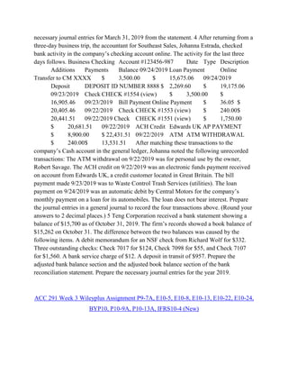 necessary journal entries for March 31, 2019 from the statement. 4 After returning from a
three-day business trip, the accountant for Southeast Sales, Johanna Estrada, checked
bank activity in the company’s checking account online. The activity for the last three
days follows. Business Checking Account #123456-987 Date Type Description
Additions Payments Balance 09/24/2019 Loan Payment Online
Transfer to CM XXXX $ 3,500.00 $ 15,675.06 09/24/2019
Deposit DEPOSIT ID NUMBER 8888 $ 2,269.60 $ 19,175.06
09/23/2019 Check CHECK #1554 (view) $ 3,500.00 $
16,905.46 09/23/2019 Bill Payment Online Payment $ 36.05 $
20,405.46 09/22/2019 Check CHECK #1553 (view) $ 240.00$
20,441.51 09/22/2019 Check CHECK #1551 (view) $ 1,750.00
$ 20,681.51 09/22/2019 ACH Credit Edwards UK AP PAYMENT
$ 8,900.00 $ 22,431.51 09/22/2019 ATM ATM WITHDRAWAL
$ 240.00$ 13,531.51 After matching these transactions to the
company’s Cash account in the general ledger, Johanna noted the following unrecorded
transactions: The ATM withdrawal on 9/22/2019 was for personal use by the owner,
Robert Savage. The ACH credit on 9/22/2019 was an electronic funds payment received
on account from Edwards UK, a credit customer located in Great Britain. The bill
payment made 9/23/2019 was to Waste Control Trash Services (utilities). The loan
payment on 9/24/2019 was an automatic debit by Central Motors for the company’s
monthly payment on a loan for its automobiles. The loan does not bear interest. Prepare
the journal entries in a general journal to record the four transactions above. (Round your
answers to 2 decimal places.) 5 Teng Corporation received a bank statement showing a
balance of $15,700 as of October 31, 2019. The firm’s records showed a book balance of
$15,262 on October 31. The difference between the two balances was caused by the
following items. A debit memorandum for an NSF check from Richard Wolf for $332.
Three outstanding checks: Check 7017 for $124, Check 7098 for $55, and Check 7107
for $1,560. A bank service charge of $12. A deposit in transit of $957. Prepare the
adjusted bank balance section and the adjusted book balance section of the bank
reconciliation statement. Prepare the necessary journal entries for the year 2019.
ACC 291 Week 3 Wileyplus Assignment P9-7A, E10-5, E10-8, E10-13, E10-22, E10-24,
BYP10, P10-9A, P10-13A, IFRS10-4 (New)
 
