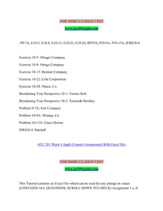 FOR MORE CLASSES VISIT
www.acc291guide.com
·P9-7A, E10-5, E10-8, E10-13, E10-22, E10-24, BYP10, P10-9A, P10-13A, IFRS10-4.
Exercise 10-5: Olinger Company
Exercise 10-8: Ortega Company
Exercise 10-13: Romine Company
Exercise 10-22: Cole Corporation
Exercise 10-24: Nance, Co.
Broadening Your Perspective 10-1: Tootsie Roll
Broadening Your Perspective 10-2: Tootsie& Hershey
Problem 9-7A: Farr Company
Problem 10-9A: Wempe, Co.
Problem 10-13A: Grace Herron
IFRS10-4: Ratzlaff
ACC 291 Week 4 Apply Connect Assignment (With Excel file)
FOR MORE CLASSES VISIT
www.acc291guide.com
This Tutorial contains an Excel File which can be used for any change in values
(CONTAINS ALL QUESTIONS, SCROLL DOWN TO CHECK) Assignment 1 a.-b.
 