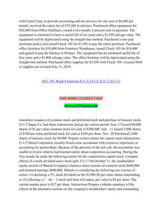 with Carter Corp. to provide accounting and tax services for one year at $6,600 per
month; received the entire fee of $79,200 in advance. Purchased office equipment for
$26,400 from Office Outfitters; issued a two-month, 6 percent note in payment. The
equipment is estimated to have a useful life of six years and a $1,920 salvage value. The
equipment will be depreciated using the straight-line method. Purchased a one-year
insurance policy and issued Check 102 for $1,692 to pay the entire premium. Purchased
office furniture for $18,400 from Furniture Warehouse; issued Check 103 for $10,400
and agreed to pay the balance in 60 days. The equipment has an estimated useful life of
five years and a $1,000 salvage value. The office furniture will be depreciated using the
straight-line method. Purchased office supplies for $1,930 with Check 104. Assume $860
of supplies are on hand July 31, 2019.
ACC 291 Week 4 Exercise E11-2, E11-5, E11-7, E11-13
FOR MORE CLASSES VISIT
www.acc291guide.com
Journalize issuance of common stock and preferred stock and purchase of treasury stock.
E11-2 Sagan Co. had these transactions during the current period. June 12 Issued 80,000
shares of $1 par value common stock for cash of $300,000. July 11 Issued 3,000 shares
of $100 par value preferred stock for cash at $106 per share. Nov. 28 Purchased 2,000
shares of treasury stock for $9,000. Prepare correct entries for capital stock transactions.
E11-5 Mesa Corporation recently hired a new accountant with extensive experience in
accounting for partnerships. Because of the pressure of the new job, the accountant was
unable to review what he had learned earlier about corporation accounting. During the
first month, he made the following entries for the corporation's capital stock. Compare
effects of a stock dividend and a stock split. E11-7 On October 31, the stockholders'
equity section of Manolo Company's balance sheet consists of common stock $648,000
and retained earnings $400,000. Manolo is considering the following two courses of
action: (1) declaring a 5% stock dividend on the 81,000 $8 par value shares outstanding
or (2) effecting a 2‐for‐1 stock split that will reduce par value to $4 per share. The
current market price is $17 per share. Instructions Prepare a tabular summary of the
effects of the alternative actions on the company's stockholders' equity and outstanding
 