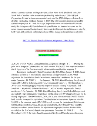 shares. Use these column headings: Before Action, After Stock Dividend, and After
Stock Split. Calculate ratios to evaluate profitability and solvency. E11-13 Kojak
Corporation decided to issue common stock and used the $300,000 proceeds to redeem
all of its outstanding bonds on January 1, 2017. The following information is available
for the company for 2017 and 2016. (a) Compute the return on common stockholders'
equity for both years. (b) Explain how it is possible that net income increased but the
return on common stockholders' equity decreased. (c) Compute the debt to assets ratio for
both years, and comment on the implications of this change in the company's solvency.
ACC 291 Week 4 Practice Connect Assignment (100% Score)
FOR MORE CLASSES VISIT
www.acc291guide.com
ACC 291 Week 4 Practice Connect Practice Assignment attempt 1 1 1. During the
year 2019, Sampson Company had net credit sales of $1,950,000. Past experience shows
that 1.5 percent of the firm’s net credit sales result in uncollectible accounts. 2.
Equipment purchased by Park Consultancy for $38,220 on January 2, 2019, has an
estimated useful life of 10 years and an estimated salvage value of $2,700. What
adjustment for depreciation should be recorded on the firm’s worksheet for the year
ended December 31, 2019? 3. On December 31, 2019, Giant Plumbing Supply owed
wages of $11,400 to its factory employees, who are paid weekly. 4. On December 31,
2019, Giant Plumbing Supply owed the employer’s social security (6.2 percent) and
Medicare (1.45 percent) taxes on the entire $11,400 of accrued wages for its factory
employees. 5.On December 31, 2019, Giant Plumbing Supply owed federal (0.6 percent)
and state (5.4 percent) unemployment taxes on the entire $11,400 of accrued wages for its
factory employees. 2 On December 1, 2019, Jim’s Java Joint borrowed $50,000 from its
bank in order to expand its operations. The firm issued a four-month, 6 percent note for
$50,000 to the bank and received $49,000 in cash because the bank deducted the interest
for the entire period in advance. In general journal form, show the entry that would be
made to record this transaction and the adjustment for prepaid interest that should be
recorded on the firm’s worksheet for the year ended December 31, 2019. 3 1. On
December 31, 2019, the Notes Payableaccount at Northwood Manufacturing Company
 