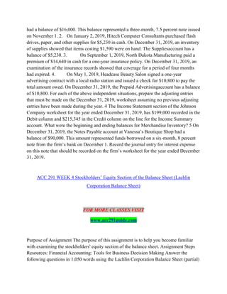 had a balance of $16,000. This balance represented a three-month, 7.5 percent note issued
on November 1. 2. On January 2, 2019, Hitech Computer Consultants purchased flash
drives, paper, and other supplies for $5,230 in cash. On December 31, 2019, an inventory
of supplies showed that items costing $1,590 were on hand. The Suppliesaccount has a
balance of $5,230. 3. On September 1, 2019, North Dakota Manufacturing paid a
premium of $14,640 in cash for a one-year insurance policy. On December 31, 2019, an
examination of the insurance records showed that coverage for a period of four months
had expired. 4. On May 1, 2019, Headcase Beauty Salon signed a one-year
advertising contract with a local radio station and issued a check for $10,800 to pay the
total amount owed. On December 31, 2019, the Prepaid Advertisingaccount has a balance
of $10,800. For each of the above independent situations, prepare the adjusting entries
that must be made on the December 31, 2019, worksheet assuming no previous adjusting
entries have been made during the year. 4 The Income Statement section of the Johnson
Company worksheet for the year ended December 31, 2019, has $199,000 recorded in the
Debit column and $215,345 in the Credit column on the line for the Income Summary
account. What were the beginning and ending balances for Merchandise Inventory? 5 On
December 31, 2019, the Notes Payable account at Vanessa’s Boutique Shop had a
balance of $90,000. This amount represented funds borrowed on a six-month, 8 percent
note from the firm’s bank on December 1. Record the journal entry for interest expense
on this note that should be recorded on the firm’s worksheet for the year ended December
31, 2019.
ACC 291 WEEK 4 Stockholders’ Equity Section of the Balance Sheet (Lachlin
Corporation Balance Sheet)
FOR MORE CLASSES VISIT
www.acc291guide.com
Purpose of Assignment The purpose of this assignment is to help you become familiar
with examining the stockholders' equity section of the balance sheet. Assignment Steps
Resources: Financial Accounting: Tools for Business Decision Making Answer the
following questions in 1,050 words using the Lachlin Corporation Balance Sheet (partial)
 