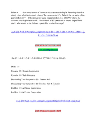 below: • How many shares of common stock are outstanding? • Assuming there is a
stated value, what is the stated value of the common stock? • What is the par value of the
preferred stock? • If the annual dividend on preferred stock is $36,000, what is the
dividend rate on preferred stock? •If dividends of $72,000 were in arrears on preferred
stock, what would be the balance reported for retained earnings?
ACC 291 Week 4 Wileyplus Assignment Do It! 11-1, E11-5, E11-7, BYP11-1, BYP11-2,
P11-5A, P11-8A (New)
FOR MORE CLASSES VISIT
www.acc291guide.com
·Do It! 11-1, E11-5, E11-7, BYP11-1, BYP11-2, P11-5A, P11-8A.
Do It! 11-1
Exercise 11-5 Garcia Corporation
Exercise 11-7 Pele Company
Broadening Your Perspective 11-1 Tootsie Roll
Broadening Your Perspective 11-2 Tootsie Roll & Hershey
Problem 11-5A Pringle Corporation
Problem 11-8A Everett Corporation
ACC 291 Week 5 Apply Connect Assignment (Score 10/10) (with Excel File)
FOR MORE CLASSES VISIT
 
