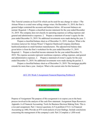 www.acc291guide.com
This Tutorial contains an Excel File which can be used for any change in values 1 The
Artisan Wines is a retail store selling vintage wines. On December 31, 2019, the firm’s
general ledger contained the accounts and balances below. All account balances are
normal. Required: 1.Prepare a classified income statement for the year ended December
31, 2019. The company does not classify its operating expenses as selling expenses and
general and administrative expenses. 2. Prepare a statement of owner’s equity for the
year ended December 31, 2019. No additional investments were made during the year. 3.
Prepare a classified balance sheet as of December 31, 2019. Analyze: What is the
inventory turnover for Artisan Wines? 2 Superior Hardwood Company distributes
hardwood products to small furniture manufacturers. The adjusted trial balance data
given below is from the firm’s worksheet for the year ended December 31, 2019.
Required: 1. Prepare a classified income statement for the year ended December 31,
2019. The expense accounts represent warehouse expenses, selling expenses, and general
and administrative expenses. 2. Prepare a statement of owner’s equity for the year
ended December 31, 2019. No additional investments were made during the period. 3.
Prepare a classified balance sheet as of December 31, 2019. The mortgage payable
extends for more than a year. Analyze: What is the current ratio for this business?
ACC 291 Week 5 Assignment Financial Reporting Problem II
FOR MORE CLASSES VISIT
www.acc291guide.com
Purpose of Assignment The purpose of this assignment is to expose you to the basic
process involved in the analysis of the cash flow statement. Assignment Steps Resources:
Appendix A of Financial Accounting: Tools for Business Decision Making Note: This is
a two part assignment. Part 1 Answer questions A-F in problem CT12-1 in Financial
Accounting (p. 640). Provide an 875-word analysis of your findings. Include conclusions
concerning the management of the company's cash. Part 2 Complete a 1,050-word
 