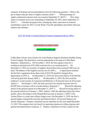 summary of findings and recommendations from the following questions: • What is the
par or stated value per share of Apple's common stock? • What percentage of
Apple's authorized common stock was issued at September 27, 2014? • How many
shares of common stock were outstanding at September 28, 2013, and at September 27,
2014? • Calculate the payout ratio, earnings per share, and return on common
stockholders' equity for 2014. Use the Week 5 Excel® spreadsheet and submit with your
analysis and summary.
ACC 291 Week 5 Connect Practice Connect Assignment (Score 100%)
FOR MORE CLASSES VISIT
www.acc291guide.com
Coffee Bean Artisan wines Good to Go Auto Products Superior Hardware Healthy Eating
Foods Company The data below concerns adjustments to be made at Coffee Bean
Importers. Adjustments a. On November 1, 2019, the firm signed a lease for a
warehouse and paid rent of $21,000 in advance for a six-month period. b. On
December 31, 2019, an inventory of supplies showed that items costing $1,940 were on
hand. The balance of the Supplies account was $11,880. c. A depreciation schedule
for the firm’s equipment shows that a total of $10,750 should be charged off as
depreciation in 2019. d. On December 31, 2019, the firm owed salaries of $6,100 that
will not be paid until January 2020. e. On December 31, 2019, the firm owed the
employer’s social security (6.2 percent) and Medicare (1.45 percent) taxes on all accrued
salaries. f. On October 1, 2019, the firm received a five-month, 8 percent note for
$6,500 from a customer with an overdue balance. Required: 1. Record the adjusting
entries in the general journal as of December 31, 2019. 2. Record reversing entries in
the general journal as of January 1, 2020. Analyze: After the adjusting entries have been
posted, what is the balance of the Prepaid Rent account on January 1, 2020? 2 The
Artisan Wines is a retail store selling vintage wines. On December 31, 2019, the firm’s
general ledger contained the accounts and balances below. All account balances are
normal. Required: 1.Prepare a classified income statement for the year ended December
31, 2019. The company does not classify its operating expenses as selling expenses and
general and administrative expenses. 2. Prepare a statement of owner’s equity for the
 