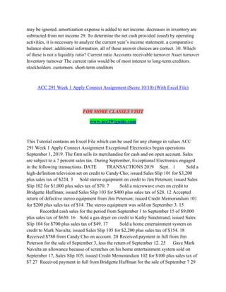 may be ignored. amortization expense is added to net income. decreases in inventory are
subtracted from net income 29. To determine the net cash provided (used) by operating
activities, it is necessary to analyze the current year’s income statement. a comparative
balance sheet. additional information. all of these answer choices are correct. 30. Which
of these is not a liquidity ratio? Current ratio Accounts receivable turnover Asset turnover
Inventory turnover The current ratio would be of most interest to long-term creditors.
stockholders. customers. short-term creditors
ACC 291 Week 1 Apply Connect Assignment (Score 10/10) (With Excel File)
FOR MORE CLASSES VISIT
www.acc291guide.com
This Tutorial contains an Excel File which can be used for any change in values ACC
291 Week 1 Apply Connect Assignment Exceptional Electronics began operations
September 1, 2019. The firm sells its merchandise for cash and on open account. Sales
are subject to a 7 percent sales tax. During September, Exceptional Electronics engaged
in the following transactions. DATE TRANSACTIONS 2019 Sept. 1 Sold a
high-definition television set on credit to Candy Cho; issued Sales Slip 101 for $3,200
plus sales tax of $224. 3 Sold stereo equipment on credit to Jim Peterson; issued Sales
Slip 102 for $1,000 plus sales tax of $70. 7 Sold a microwave oven on credit to
Bridgette Huffman; issued Sales Slip 103 for $400 plus sales tax of $28. 12 Accepted
return of defective stereo equipment from Jim Peterson; issued Credit Memorandum 101
for $200 plus sales tax of $14. The stereo equipment was sold on September 3. 15
Recorded cash sales for the period from September 1 to September 15 of $9,000
plus sales tax of $630. 16 Sold a gas dryer on credit to Kathy Sundstrand; issued Sales
Slip 104 for $700 plus sales tax of $49. 17 Sold a home entertainment system on
credit to Mark Navalta; issued Sales Slip 105 for $2,200 plus sales tax of $154. 18
Received $780 from Candy Cho on account. 20 Received payment in full from Jim
Peterson for the sale of September 3, less the return of September 12. 25 Gave Mark
Navalta an allowance because of scratches on his home entertainment system sold on
September 17, Sales Slip 105; issued Credit Memorandum 102 for $100 plus sales tax of
$7 27 Received payment in full from Bridgette Huffman for the sale of September 7 29
 