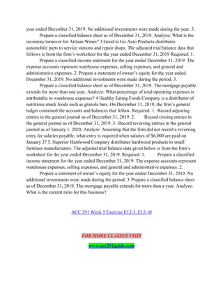year ended December 31, 2019. No additional investments were made during the year. 3.
Prepare a classified balance sheet as of December 31, 2019. Analyze: What is the
inventory turnover for Artisan Wines? 3 Good to Go Auto Products distributes
automobile parts to service stations and repair shops. The adjusted trial balance data that
follows is from the firm’s worksheet for the year ended December 31, 2019 Required: 1.
Prepare a classified income statement for the year ended December 31, 2019. The
expense accounts represent warehouse expenses, selling expenses, and general and
administrative expenses. 2. Prepare a statement of owner’s equity for the year ended
December 31, 2019. No additional investments were made during the period. 3.
Prepare a classified balance sheet as of December 31, 2019. The mortgage payable
extends for more than one year. Analyze: What percentage of total operating expenses is
attributable to warehouse expenses? 4 Healthy Eating Foods Company is a distributor of
nutritious snack foods such as granola bars. On December 31, 2019, the firm’s general
ledger contained the accounts and balances that follow. Required: 1. Record adjusting
entries in the general journal as of December 31, 2019. 2. Record closing entries in
the general journal as of December 31, 2019. 3. Record reversing entries in the general
journal as of January 1, 2020. Analyze: Assuming that the firm did not record a reversing
entry for salaries payable, what entry is required when salaries of $6,000 are paid on
January 3? 5. Superior Hardwood Company distributes hardwood products to small
furniture manufacturers. The adjusted trial balance data given below is from the firm’s
worksheet for the year ended December 31, 2019. Required: 1. Prepare a classified
income statement for the year ended December 31, 2019. The expense accounts represent
warehouse expenses, selling expenses, and general and administrative expenses. 2.
Prepare a statement of owner’s equity for the year ended December 31, 2019. No
additional investments were made during the period. 3. Prepare a classified balance sheet
as of December 31, 2019. The mortgage payable extends for more than a year. Analyze:
What is the current ratio for this business?
ACC 291 Week 5 Exercise E12-3, E12-10
FOR MORE CLASSES VISIT
www.acc291guide.com
 