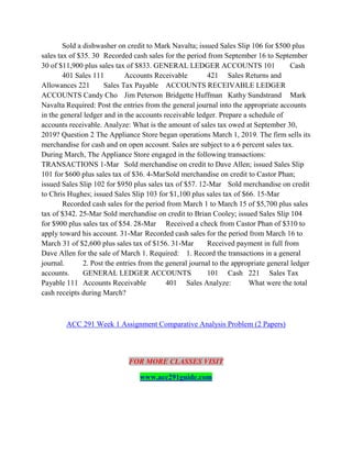Sold a dishwasher on credit to Mark Navalta; issued Sales Slip 106 for $500 plus
sales tax of $35. 30 Recorded cash sales for the period from September 16 to September
30 of $11,900 plus sales tax of $833. GENERAL LEDGER ACCOUNTS 101 Cash
401 Sales 111 Accounts Receivable 421 Sales Returns and
Allowances 221 Sales Tax Payable ACCOUNTS RECEIVABLE LEDGER
ACCOUNTS Candy Cho Jim Peterson Bridgette Huffman Kathy Sundstrand Mark
Navalta Required: Post the entries from the general journal into the appropriate accounts
in the general ledger and in the accounts receivable ledger. Prepare a schedule of
accounts receivable. Analyze: What is the amount of sales tax owed at September 30,
2019? Question 2 The Appliance Store began operations March 1, 2019. The firm sells its
merchandise for cash and on open account. Sales are subject to a 6 percent sales tax.
During March, The Appliance Store engaged in the following transactions:
TRANSACTIONS 1-Mar Sold merchandise on credit to Dave Allen; issued Sales Slip
101 for $600 plus sales tax of $36. 4-MarSold merchandise on credit to Castor Phan;
issued Sales Slip 102 for $950 plus sales tax of $57. 12-Mar Sold merchandise on credit
to Chris Hughes; issued Sales Slip 103 for $1,100 plus sales tax of $66. 15-Mar
Recorded cash sales for the period from March 1 to March 15 of $5,700 plus sales
tax of $342. 25-Mar Sold merchandise on credit to Brian Cooley; issued Sales Slip 104
for $900 plus sales tax of $54. 28-Mar Received a check from Castor Phan of $310 to
apply toward his account. 31-Mar Recorded cash sales for the period from March 16 to
March 31 of $2,600 plus sales tax of $156. 31-Mar Received payment in full from
Dave Allen for the sale of March 1. Required: 1. Record the transactions in a general
journal. 2. Post the entries from the general journal to the appropriate general ledger
accounts. GENERAL LEDGER ACCOUNTS 101 Cash 221 Sales Tax
Payable 111 Accounts Receivable 401 Sales Analyze: What were the total
cash receipts during March?
ACC 291 Week 1 Assignment Comparative Analysis Problem (2 Papers)
FOR MORE CLASSES VISIT
www.acc291guide.com
 
