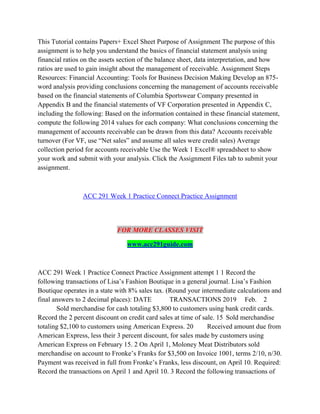 This Tutorial contains Papers+ Excel Sheet Purpose of Assignment The purpose of this
assignment is to help you understand the basics of financial statement analysis using
financial ratios on the assets section of the balance sheet, data interpretation, and how
ratios are used to gain insight about the management of receivable. Assignment Steps
Resources: Financial Accounting: Tools for Business Decision Making Develop an 875-
word analysis providing conclusions concerning the management of accounts receivable
based on the financial statements of Columbia Sportswear Company presented in
Appendix B and the financial statements of VF Corporation presented in Appendix C,
including the following: Based on the information contained in these financial statement,
compute the following 2014 values for each company: What conclusions concerning the
management of accounts receivable can be drawn from this data? Accounts receivable
turnover (For VF, use “Net sales” and assume all sales were credit sales) Average
collection period for accounts receivable Use the Week 1 Excel® spreadsheet to show
your work and submit with your analysis. Click the Assignment Files tab to submit your
assignment.
ACC 291 Week 1 Practice Connect Practice Assignment
FOR MORE CLASSES VISIT
www.acc291guide.com
ACC 291 Week 1 Practice Connect Practice Assignment attempt 1 1 Record the
following transactions of Lisa’s Fashion Boutique in a general journal. Lisa’s Fashion
Boutique operates in a state with 8% sales tax. (Round your intermediate calculations and
final answers to 2 decimal places): DATE TRANSACTIONS 2019 Feb. 2
Sold merchandise for cash totaling $3,800 to customers using bank credit cards.
Record the 2 percent discount on credit card sales at time of sale. 15 Sold merchandise
totaling $2,100 to customers using American Express. 20 Received amount due from
American Express, less their 3 percent discount, for sales made by customers using
American Express on February 15. 2 On April 1, Moloney Meat Distributors sold
merchandise on account to Fronke’s Franks for $3,500 on Invoice 1001, terms 2/10, n/30.
Payment was received in full from Fronke’s Franks, less discount, on April 10. Required:
Record the transactions on April 1 and April 10. 3 Record the following transactions of
 