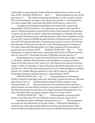 Fashion Park in a general journal. Fashion Park must charge 8 percent sales tax on all
sales. DATE TRANSACTIONS 2019 April 2 Sold merchandise for cash, $2,500
plus sales tax. 3 The customer purchasing merchandise for cash on April 2 returned
$250 of the merchandise; provided a cash refund to the customer. 4 Sold merchandise
on credit to Jordan Clark; issued Sales Slip 908 for $1,050 plus tax, terms n/30. 6
Accepted return of damaged merchandise from Jordan Clark; issued Credit
Memorandum 302 for $150 plus tax. The original sale was made on Sales Slip 908 of
April 4. 30 Received payment on account from Jordan Clark in payment of her purchase
of April 4, less the return on April 6. 4 Main Street Distributors, a wholesale firm, made
sales using the following list prices and trade discounts. What amount should be recorded
for each sale? List price of $6,000 and trade discounts of 40 percent and 15 percent. List
price of $7,300 and trade discounts of 25 percent and 8 percent. List price of $7,100 and
trade discounts of 20 percent and 5 percent. 5 The following transactions took place at
Five Flags Amusement Park during May. Five Flags Amusement Park must charge 8
percent sales tax on all sales: DATE TRANSACTIONS 2019 May 1 Sold
merchandise on account to Bill Gomez; issued Sales Slip 1015 for $1,200 plus 8 percent
sales tax, terms n/30. 15 Recorded cash sales, $5,800 plus 8 percent sales tax. 31
Received payment on account due from Bill Gomez for the sale on May 1. attempt
2 1 On April 1, Moloney Meat Distributors sold merchandise on account to Fronke’s
Franks for $3,500 on Invoice 1001, terms 2/10, n/30. Payment was received in full from
Fronke’s Franks, less discount, on April 10. Required: Record the transactions on April 1
and April 10. 2 Record the following transactions of Lisa’s Fashion Boutique in a general
journal. Lisa’s Fashion Boutique operates in a state with 8% sales tax. (Round your
intermediate calculations and final answers to 2 decimal places): DATE
TRANSACTIONS 2019 Feb. 2 Sold merchandise for cash totaling
$3,800 to customers using bank credit cards. Record the 2 percent discount on credit card
sales at time of sale. 15 Sold merchandise totaling $2,100 to customers using
American Express. 20 Received amount due from American Express, less their 3
percent discount, for sales made by customers using American Express on February 15. 3
The following transactions took place at Five Flags Amusement Park during May. Five
Flags Amusement Park must charge 8 percent sales tax on all sales: DATE
TRANSACTIONS 2019 May 1 Sold merchandise on account to Bill
Gomez; issued Sales Slip 1015 for $1,200 plus 8 percent sales tax, terms n/30. 15
Recorded cash sales, $5,800 plus 8 percent sales tax. 31 Received payment
on account due from Bill Gomez for the sale on May 1. 4 Main Street Distributors, a
wholesale firm, made sales using the following list prices and trade discounts. What
amount should be recorded for each sale? List price of $6,000 and trade discounts of 40
 