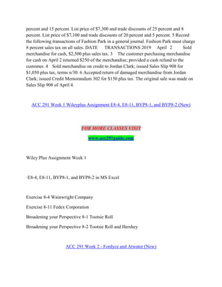 percent and 15 percent. List price of $7,300 and trade discounts of 25 percent and 8
percent. List price of $7,100 and trade discounts of 20 percent and 5 percent. 5 Record
the following transactions of Fashion Park in a general journal. Fashion Park must charge
8 percent sales tax on all sales. DATE TRANSACTIONS 2019 April 2 Sold
merchandise for cash, $2,500 plus sales tax. 3 The customer purchasing merchandise
for cash on April 2 returned $250 of the merchandise; provided a cash refund to the
customer. 4 Sold merchandise on credit to Jordan Clark; issued Sales Slip 908 for
$1,050 plus tax, terms n/30. 6 Accepted return of damaged merchandise from Jordan
Clark; issued Credit Memorandum 302 for $150 plus tax. The original sale was made on
Sales Slip 908 of April 4.
ACC 291 Week 1 Wileyplus Assignment E8-4, E8-11, BYP8-1, and BYP8-2 (New)
FOR MORE CLASSES VISIT
www.acc291guide.com
Wiley Plus Assignment Week 1
·E8-4, E8-11, BYP8-1, and BYP8-2 in MS Excel
Exercise 8-4 Wainwright Company
Exercise 8-11 Fedex Corporation
Broadening your Perspective 8-1 Tootsie Roll
Broadening your Perspective 8-2 Tootsie Roll and Hershey
ACC 291 Week 2 - Fordyce and Atwater (New)
 