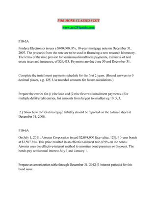 FOR MORE CLASSES VISIT
www.acc291guide.com
P10-5A
Fordyce Electronics issues a $400,000, 8%, 10-year mortgage note on December 31,
2007. The proceeds from the note are to be used in financing a new research laboratory.
The terms of the note provide for semiannualinstallment payments, exclusive of real
estate taxes and insurance, of $29,433. Payments are due June 30 and December 31.
Complete the installment payments schedule for the first 2 years. (Round answers to 0
decimal places, e.g. 125. Use rounded amounts for future calculations.)
Prepare the entries for (1) the loan and (2) the first two installment payments. (For
multiple debit/credit entries, list amounts from largest to smallest eg 10, 5, 3,
2.) Show how the total mortgage liability should be reported on the balance sheet at
December 31, 2008.
P10-6A
On July 1, 2011, Atwater Corporation issued $2,098,000 face value, 12%, 10-year bonds
at $2,507,354. This price resulted in an effective-interest rate of 9% on the bonds.
Atwater uses the effective-interest method to amortize bond premium or discount. The
bonds pay semiannual interest July 1 and January 1.
Prepare an amortization table through December 31, 2012 (3 interest periods) for this
bond issue.
 