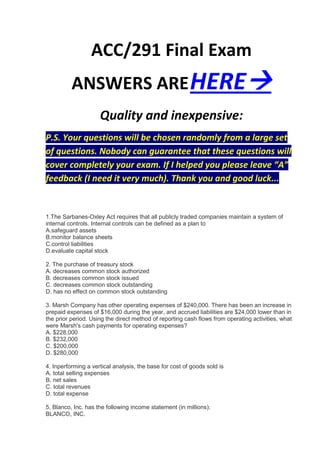 ACC/291 Final Exam
          ANSWERS ARE HERE
                     Quality and inexpensive:
P.S. Your questions will be chosen randomly from a large set
of questions. Nobody can guarantee that these questions will
cover completely your exam. If I helped you please leave “A”
feedback (I need it very much). Thank you and good luck...


1.The Sarbanes-Oxley Act requires that all publicly traded companies maintain a system of
internal controls. Internal controls can be defined as a plan to
A.safeguard assets
B.monitor balance sheets
C.control liabilities
D.evaluate capital stock

2. The purchase of treasury stock
A. decreases common stock authorized
B. decreases common stock issued
C. decreases common stock outstanding
D. has no effect on common stock outstanding

3. Marsh Company has other operating expenses of $240,000. There has been an increase in
prepaid expenses of $16,000 during the year, and accrued liabilities are $24,000 lower than in
the prior period. Using the direct method of reporting cash flows from operating activities, what
were Marsh's cash payments for operating expenses?
A. $228,000
B. $232,000
C. $200,000
D. $280,000

4. Inperforming a vertical analysis, the base for cost of goods sold is
A. total selling expenses
B. net sales
C. total revenues
D. total expense

5. Blanco, Inc. has the following income statement (in millions):
BLANCO, INC.
 