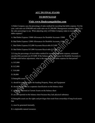 ACC 291 FINAL EXAMS
TO DOWNLOAD
Visit: www.finalexamguideline.com
1) Hahn Company uses the percentage of sales method for recording bad debts expense. For the
year, cash sales are $300,000 and credit sales are $1,200,000. Management estimates that 1% is
the sales percentage to use. What adjusting entry will Hahn Company make to record the bad
debts expense?
A. Bad Debts Expense 15000 Allowances for Doubtful Accounts 15000
B. Bad Debts Expense 12000 Allowances for Doubtful Accounts 12000
C. Bad Debts Expense $12,000 Accounts Receivable $12,000
D. Bad Debts Expense $15,000 Accounts Receivable $15,000
2) Using the percentage of receivables method for recording bad debts expense, estimated
uncollectible accounts are $15,000. If the balance of the Allowance for Doubtful Accounts is
$3,000 credit before adjustment, what is the amount of bad debts expense for that period?
A. $15,000
B. $12,000
C. $18,000
D. $8,000
3) Intangible assets
A. should be reported under the heading Property, Plant, and Equipment
B. should be reported as a separate classification on the balance sheet
C. should be reported as Current Assets on the balance sheet
D. are not reported on the balance sheet because they lack physical substance
4) Intangible assets are the rights and privileges that result from ownership of long-lived assets
that
A. must be generated internally
B. is depletable natural resources
 