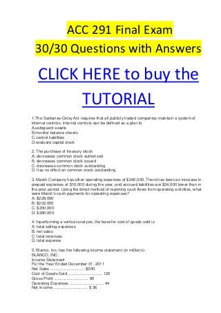ACC 291 Final Exam
  30/30 Questions with Answers

   CLICK HERE to buy the
         TUTORIAL
1.The Sarbanes-Oxley Act requires that all publicly traded companies maintain a system of
internal controls. Internal controls can be defined as a plan to
A.safeguard assets
B.monitor balance sheets
C.control liabilities
D.evaluate capital stock

2. The purchase of treasury stock
A. decreases common stock authorized
B. decreases common stock issued
C. decreases common stock outstanding
D. has no effect on common stock outstanding

3. Marsh Company has other operating expenses of $240,000. There has been an increase in
prepaid expenses of $16,000 during the year, and accrued liabilities are $24,000 lower than in
the prior period. Using the direct method of reporting cash flows from operating activities, what
were Marsh's cash payments for operating expenses?
A. $228,000
B. $232,000
C. $200,000
D. $280,000

4. Inperforming a vertical analysis, the base for cost of goods sold is
A. total selling expenses
B. net sales
C. total revenues
D. total expense

5. Blanco, Inc. has the following income statement (in millions):
BLANCO, INC.
Income Statement
For the Year Ended December 31, 2011
Net Sales .............................. $200
Cost of Goods Sold .............................. 120
Gross Profit .............................. 80
Operating Expenses .............................. 44
Net Income .............................. $ 36
 