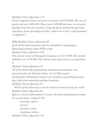Multiple Choice Question 176
Colie Company had an increase in inventory of $120,000. The cost of
goods sold was $490,000. There was a $30,000 decrease in accounts
payable from the prior period. Using the direct method of reporting
cash flows from operating activities, what were Colie's cash payments
to suppliers?
IFRS Multiple Choice Question 04
Each of the following items may be classified as operating or
financing activities under IFRS except
Multiple Choice Question 165
The current assets of Orangatte Company are $227,500. The current
liabilities are $130,000.The current ratio expressed as a proportion
is
Multiple Choice Question 41
All of the following requirements aboutinternal controls were
enacted under the Sarbanes Oxley Act of 2002 except:
Explanation: Redundant controls are actually a good thing because
they help close potential auditing loopholes.
Multiple Choice Question 85
Which of the following is not an internal control activity for cash?
Multiple Choice Question 92
Before a check authorization is issued, the following documents must
be in agreement, except for the
receiving report.
invoice.
purchase order.
remittance advice.
Multiple Choice Question 115
 