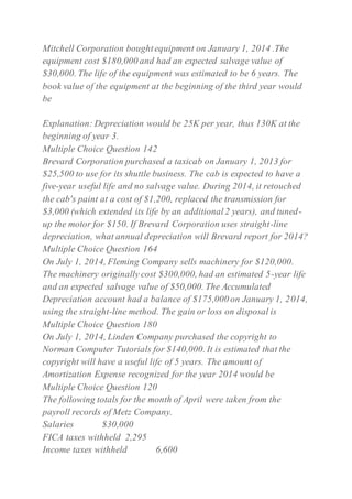 Mitchell Corporation boughtequipment on January 1, 2014 .The
equipment cost $180,000 and had an expected salvage value of
$30,000. The life of the equipment was estimated to be 6 years. The
book value of the equipment at the beginning of the third year would
be
Explanation: Depreciation would be 25K per year, thus 130K at the
beginning of year 3.
Multiple Choice Question 142
Brevard Corporation purchased a taxicab on January 1, 2013 for
$25,500 to use for its shuttle business. The cab is expected to have a
five-year useful life and no salvage value. During 2014, it retouched
the cab's paint at a cost of $1,200, replaced the transmission for
$3,000 (which extended its life by an additional2 years), and tuned-
up the motor for $150. If Brevard Corporation uses straight-line
depreciation, what annual depreciation will Brevard report for 2014?
Multiple Choice Question 164
On July 1, 2014, Fleming Company sells machinery for $120,000.
The machinery originally cost $300,000, had an estimated 5-year life
and an expected salvage value of $50,000. The Accumulated
Depreciation account had a balance of $175,000 on January 1, 2014,
using the straight-line method. The gain or loss on disposal is
Multiple Choice Question 180
On July 1, 2014, Linden Company purchased the copyright to
Norman Computer Tutorials for $140,000. It is estimated that the
copyright will have a useful life of 5 years. The amount of
Amortization Expense recognized for the year 2014 would be
Multiple Choice Question 120
The following totals for the month of April were taken from the
payroll records of Metz Company.
Salaries $30,000
FICA taxes withheld 2,295
Income taxes withheld 6,600
 