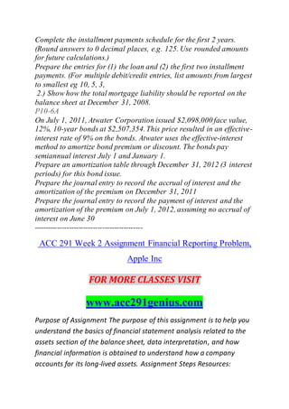 Complete the installment payments schedule for the first 2 years.
(Round answers to 0 decimal places, e.g. 125. Use rounded amounts
for future calculations.)
Prepare the entries for (1) the loan and (2) the first two installment
payments. (For multiple debit/credit entries, list amounts from largest
to smallest eg 10, 5, 3,
2.) Show how the total mortgage liability should be reported on the
balance sheet at December 31, 2008.
P10-6A
On July 1, 2011, Atwater Corporation issued $2,098,000 face value,
12%, 10-year bonds at $2,507,354.This price resulted in an effective-
interest rate of 9% on the bonds. Atwater uses the effective-interest
method to amortize bond premium or discount. The bonds pay
semiannual interest July 1 and January 1.
Prepare an amortization table through December 31, 2012 (3 interest
periods) for this bond issue.
Prepare the journal entry to record the accrual of interest and the
amortization of the premium on December 31, 2011
Prepare the journal entry to record the payment of interest and the
amortization of the premium on July 1, 2012, assuming no accrual of
interest on June 30
----------------------------------------------
ACC 291 Week 2 Assignment Financial Reporting Problem,
Apple Inc
FOR MORE CLASSES VISIT
www.acc291genius.com
Purpose of Assignment The purpose of this assignment is to help you
understand the basics of financial statement analysis related to the
assets section of the balance sheet, data interpretation, and how
financial information is obtained to understand how a company
accounts for its long-lived assets. Assignment Steps Resources:
 