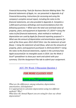 Financial Accounting: Tools for Business Decision Making Note: The
financial statements of Apple, Inc. are presented in Appendix A of
Financial Accounting. Instructions for accessing and using the
company's complete annual report, including the notes to the
financial statements, are also provided in Appendix A. Complete a
1,050-word summary of findings and recommendations from the
following questions: • What were the total cost and book value of
property, plant, and equipment at September 27, 2014? • Using the
notes to find financial statements, what method or methods of
depreciation are used by Apple for financial reporting purposes? •
What was the amount of depreciation and amortization expense for
each of the three years 2012-2014? (Hint: Use the statement of cash
flows). • Using the statement of cash flows, what are the amounts of
property, plant, and equipment purchased in 2014 and 2013? • Using
the notes to the financial statements, explain in the summary how
Apple accounted for its intangible assets in 2014. Use the Week 2
Excel® spreadsheet to show your work and submit with your
summary. Click the Assignment Files tab to submit your assignment.
----------------------------------------------
ACC 291 Week 2 Discussion Question 1
FOR MORE CLASSES VISIT
www.acc291genius.com
What are the differences among valuation, depreciation,
amortization, and depletion?
Is it appropriate to calculate depreciation using two different
methods? Why?
What does the Annual Report you are using for class say about
depreciation?
 