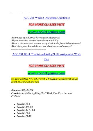 ----------------------------------------------
ACC 291 Week 2 Discussion Question 2
FOR MORE CLASSES VISIT
www.acc291genius.com
What types of industries have unearned revenue?
Why is unearned revenue considered a liability?
When is the unearned revenue recognized in the financial statements?
What does your Annual Report say about unearned revenue?
----------------------------------------------
ACC 291 Week 2 Individual WileyPLUS Assignment Week
Two
FOR MORE CLASSES VISIT
www.acc291genius.com
we have another New set of week 2 Willeyplus assignment which
could be found on this link
Resource:WileyPLUS
Complete the followingWileyPLUS Week Two Exercises and
Problem:
 Exercise E8-3
 Exercise BE9-13
 Exercise Do It! 9-4
 Exercise E9-9
 Exercise E9-10
 