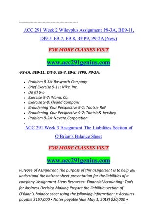 ----------------------------------------------
ACC 291 Week 2 Wileyplus Assignment P8-3A, BE9-11,
DI9-5, E9-7, E9-8, BYP9, P9-2A (New)
FOR MORE CLASSES VISIT
www.acc291genius.com
·P8-3A, BE9-11, DI9-5, E9-7, E9-8, BYP9, P9-2A.
 Problem 8-3A: Bosworth Company
 Brief Exercise 9-11: Nike, Inc.
 Do It! 9-5
 Exercise 9-7: Wang, Co.
 Exercise 9-8: Cleand Company
 Broadening Your Perspective 9-1: Tootsie Roll
 Broadening Your Perspective 9-2: Tootsie& Hershey
 Problem 9-2A: Navaro Corporation
 ----------------------------------------------
ACC 291 Week 3 Assignment The Liabilities Section of
O’Brian’s Balance Sheet
FOR MORE CLASSES VISIT
www.acc291genius.com
Purpose of Assignment The purpose of this assignment is to help you
understand the balance sheet presentation for the liabilities of a
company. Assignment Steps Resources: Financial Accounting: Tools
for Business Decision Making Prepare the liabilities section of
O’Brian’s balance sheet using the following information: • Accounts
payable $157,000 • Notes payable (due May 1, 2018) $20,000 •
 