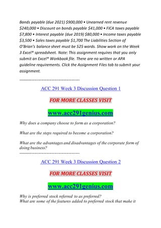 Bonds payable (due 2021) $900,000 • Unearned rent revenue
$240,000 • Discount on bonds payable $41,000 • FICA taxes payable
$7,800 • Interest payable (due 2019) $80,000 • Income taxes payable
$3,500 • Sales taxes payable $1,700 The Liabilities Section of
O’Brian’s balance sheet must be 525 words. Show work on the Week
3 Excel® spreadsheet. Note: This assignment requires that you only
submit an Excel® Workbook file. There are no written or APA
guideline requirements. Click the Assignment Files tab to submit your
assignment.
----------------------------------------------
ACC 291 Week 3 Discussion Question 1
FOR MORE CLASSES VISIT
www.acc291genius.com
Why does a company choose to form as a corporation?
What are the steps required to become a corporation?
What are the advantages and disadvantages of the corporate form of
doing business?
----------------------------------------------
ACC 291 Week 3 Discussion Question 2
FOR MORE CLASSES VISIT
www.acc291genius.com
Why is preferred stock referred to as preferred?
What are some of the features added to preferred stock that make it
 