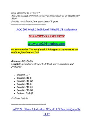 more attractive to investors?
Would you select preferred stock or common stock as an investment?
Why?
Provide stock details from your Annual Report.
----------------------------------------------
ACC 291 Week 3 Individual WileyPLUS Assignment
FOR MORE CLASSES VISIT
www.acc291genius.com
we have another New set of week 3 Willeyplus assignment which
could be found on this link
Resource:WileyPLUS
Complete the followingWileyPLUS Week Three Exercises and
Problems:
 Exercise E9-7
 Exercise E10-5
 Exercise E10-10
 Exercise E10-11
 Exercise E10-15
 Exercise E10-18
 Problem P10-5A
Problem P10-9A
----------------------------------------------
ACC 291 Week 3 Individual WileyPLUS Practice Quiz Ch.
11,12
 