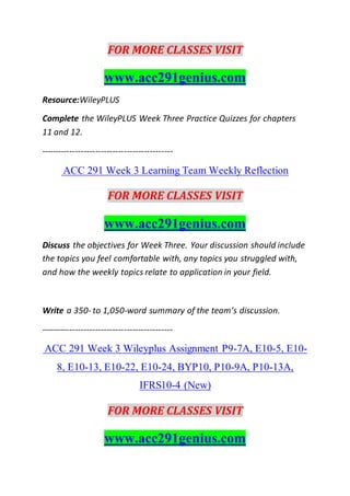 FOR MORE CLASSES VISIT
www.acc291genius.com
Resource:WileyPLUS
Complete the WileyPLUS Week Three Practice Quizzes for chapters
11 and 12.
----------------------------------------------
ACC 291 Week 3 Learning Team Weekly Reflection
FOR MORE CLASSES VISIT
www.acc291genius.com
Discuss the objectives for Week Three. Your discussion should include
the topics you feel comfortable with, any topics you struggled with,
and how the weekly topics relate to application in your field.
Write a 350- to 1,050-word summary of the team’s discussion.
----------------------------------------------
ACC 291 Week 3 Wileyplus Assignment P9-7A, E10-5, E10-
8, E10-13, E10-22, E10-24, BYP10, P10-9A, P10-13A,
IFRS10-4 (New)
FOR MORE CLASSES VISIT
www.acc291genius.com
 
