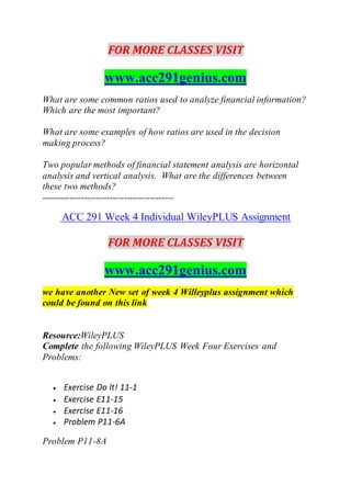 FOR MORE CLASSES VISIT
www.acc291genius.com
What are some common ratios used to analyze financial information?
Which are the most important?
What are some examples of how ratios are used in the decision
making process?
Two popular methods of financial statement analysis are horizontal
analysis and vertical analysis. What are the differences between
these two methods?
----------------------------------------------
ACC 291 Week 4 Individual WileyPLUS Assignment
FOR MORE CLASSES VISIT
www.acc291genius.com
we have another New set of week 4 Willeyplus assignment which
could be found on this link
Resource:WileyPLUS
Complete the following WileyPLUS Week Four Exercises and
Problems:
 Exercise Do It! 11-1
 Exercise E11-15
 Exercise E11-16
 Problem P11-6A
Problem P11-8A
 