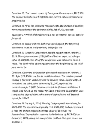 Question 15 The current assets of Orangatte Company are $227,500.
The current liabilities are $130,000. The current ratio expressed as a
proportion is
Question 16 All of the following requirements about internal controls
were enacted under the Sarbanes Oxley Act of 2002 except:
Question 17 Which of the following is not an internal control activity
for cash?
Question 18 Before a check authorization is issued, the following
documents must be in agreement, except for the
Question 19 Mitchell Corporation bought equipment on January 1,
2014 .The equipment cost $180,000 and had an expected salvage
value of $30,000. The life of the equipment was estimated to be 6
years. The book value of the equipment at the beginning of the third
year would be
Question 20Brevard Corporation purchased a taxicab on January 1,
2013 for $25,500 to use for its shuttle business. The cab is expected
to have a five-year useful life and no salvage value. During 2014, it
retouched the cab's paint at a cost of $1,200, replaced the
transmission for $3,000 (which extended its life by an additional 2
years), and tuned-up the motor for $150. If Brevard Corporation uses
straight-line depreciation, what annual depreciation will Brevard
report for 2014?
Question 21 On July 1, 2014, Fleming Company sells machinery for
$120,000. The machinery originally cost $300,000, had an estimated
5-year life and an expected salvage value of $50,000. The
Accumulated Depreciation account had a balance of $175,000 on
January 1, 2014, using the straight-line method. The gain or loss on
disposal is
 