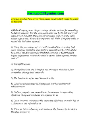 www.acc291genius.com
we have another New set of Final Exam Guide which could be found
on this link
1)Hahn Company uses the percentage of sales method for recording
bad debts expense. For the year, cash sales are $300,000 and credit
sales are $1,200,000. Management estimates that 1% is the sales
percentage to use. What adjusting entry will Hahn Company make to
record the bad debts expense?
2) Using the percentage of receivables method for recording bad
debts expense, estimated uncollectible accounts are $15,000. If the
balance of the Allowance for Doubtful Accounts is $3,000 credit
before adjustment, what is the amount of bad debts expense for that
period?
3) Intangible assets
4) Intangible assets are the rights and privileges that result from
ownership of long-lived assets that
5) The book value of an asset is equal to the
6) Gains on an exchange of plant assets that has commercial
substance are
7) Ordinary repairs are expenditures to maintain the operating
efficiency of a plant asset and are referred to as
8) Costs incurred to increase the operating efficiency or useful life of
a plant asset are referred to as
9) When an interest-bearing note matures, the balance in the Notes
Payable account is
 