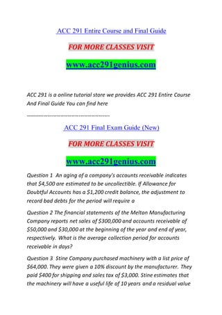 ACC 291 Entire Course and Final Guide
FOR MORE CLASSES VISIT
www.acc291genius.com
ACC 291 is a online tutorial store we provides ACC 291 Entire Course
And Final Guide You can find here
----------------------------------------------
ACC 291 Final Exam Guide (New)
FOR MORE CLASSES VISIT
www.acc291genius.com
Question 1 An aging of a company's accounts receivable indicates
that $4,500 are estimated to be uncollectible. If Allowance for
Doubtful Accounts has a $1,200 credit balance, the adjustment to
record bad debts for the period will require a
Question 2 The financial statements of the Melton Manufacturing
Company reports net sales of $300,000 and accounts receivable of
$50,000 and $30,000 at the beginning of the year and end of year,
respectively. What is the average collection period for accounts
receivable in days?
Question 3 Stine Company purchased machinery with a list price of
$64,000. They were given a 10% discount by the manufacturer. They
paid $400 for shipping and sales tax of $3,000. Stine estimates that
the machinery will have a useful life of 10 years and a residual value
 