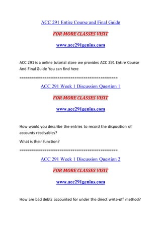 ACC 291 Entire Course and Final Guide
FOR MORE CLASSES VISIT
www.acc291genius.com
ACC 291 is a online tutorial store we provides ACC 291 Entire Course
And Final Guide You can find here
==============================================
ACC 291 Week 1 Discussion Question 1
FOR MORE CLASSES VISIT
www.acc291genius.com
How would you describe the entries to record the disposition of
accounts receivables?
What is their function?
==============================================
ACC 291 Week 1 Discussion Question 2
FOR MORE CLASSES VISIT
www.acc291genius.com
How are bad debts accounted for under the direct write-off method?
 