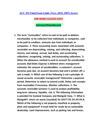 ACC 291 Final Exam Guide (New, 2019, 100% Score)
FOR MORE CLASSES VISIT
www.acc291genius.com
1. The term “receivables” refers to cash to be paid to debtors.
merchandise to be collected from individuals or companies. cash
to be paid to creditors. amounts due from individuals or
companies. 2. Three accounting issues associated with accounts
receivable are depreciating, valuing, and collecting. depreciating,
returns, and valuing. accrual, bad debts, and accelerating
collections. recognizing, valuing, and accelerating collections. 3.
When the allowance method is used to account for uncollectible
accounts Bad Debts Expense is debited when: management
estimates the amount of uncollectibles. a customer’s account
becomes past due. an account becomes bad and is written off. a
sale is made. 4. Which one of the following is not a principle of
sound accounts receivable management? Determine a payment
period. Determine to whom to extend credit. Delay cash receipts
from receivables if necessary. Monitor collections. 5. The
accounts receivable turnover is used to analyze profitability.
long-term solvency. liquidity. risk. 6. The following information
is provided for Sunland Company and Marigold Corp.: 7. What is
Marigold’s return on assets (rounded) for 2017? 3% 2% 3% 9% 8.
Which of the following is not properly classified as property,
plant and equipment? A truck held for resale by an automobile
dealership. Land improvement, such as parking lots and fences.
 