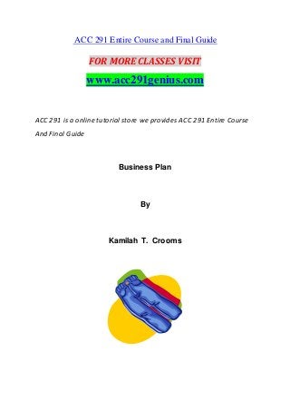 ACC 291 Entire Course and Final Guide
FOR MORE CLASSES VISIT
www.acc291genius.com
ACC 291 is a online tutorial store we provides ACC 291 Entire Course
And Final Guide
Business Plan
By
Kamilah T. Crooms
 