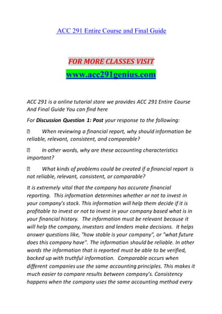 ACC 291 Entire Course and Final Guide
FOR MORE CLASSES VISIT
www.acc291genius.com
ACC 291 is a online tutorial store we provides ACC 291 Entire Course
And Final Guide You can find here
For Discussion Question 1: Post your response to the following:
When reviewing a financial report, why should information be
reliable, relevant, consistent, and comparable?
In other words, why are these accounting characteristics
important?
What kinds of problems could be created if a financial report is
not reliable, relevant, consistent, or comparable?
It is extremely vital that the company has accurate financial
reporting. This information determines whether or not to invest in
your company's stock. This information will help them decide if it is
profitable to invest or not to invest in your company based what is in
your financial history. The information must be relevant because it
will help the company, investors and lenders make decisions. It helps
answer questions like, "how stable is your company", or "what future
does this company have". The information should be reliable. In other
words the information that is reported must be able to be verified,
backed up with truthful information. Comparable occurs when
different companies use the same accounting principles. This makes it
much easier to compare results between company's. Consistency
happens when the company uses the same accounting method every
 