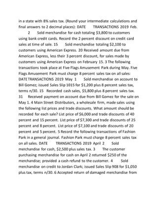 in a state with 8% sales tax. (Round your intermediate calculations and
final answers to 2 decimal places): DATE TRANSACTIONS 2019 Feb.
2 Sold merchandise for cash totaling $3,800 to customers
using bank credit cards. Record the 2 percent discount on credit card
sales at time of sale. 15 Sold merchandise totaling $2,100 to
customers using American Express. 20 Received amount due from
American Express, less their 3 percent discount, for sales made by
customers using American Express on February 15. 3 The following
transactions took place at Five Flags Amusement Park during May. Five
Flags Amusement Park must charge 8 percent sales tax on all sales:
DATETRANSACTIONS 2019 May 1 Sold merchandise on account to
Bill Gomez; issued Sales Slip 1015 for $1,200 plus 8 percent sales tax,
terms n/30. 15 Recorded cash sales, $5,800 plus 8 percent sales tax.
31 Received payment on account due from Bill Gomez for the sale on
May 1. 4 Main Street Distributors, a wholesale firm, made sales using
the following list prices and trade discounts. What amount should be
recorded for each sale? List price of $6,000 and trade discounts of 40
percent and 15 percent. List price of $7,300 and trade discounts of 25
percent and 8 percent. List price of $7,100 and trade discounts of 20
percent and 5 percent. 5 Record the following transactions of Fashion
Park in a general journal. Fashion Park must charge 8 percent sales tax
on all sales. DATE TRANSACTIONS 2019 April 2 Sold
merchandise for cash, $2,500 plus sales tax. 3 The customer
purchasing merchandise for cash on April 2 returned $250 of the
merchandise; provided a cash refund to the customer. 4 Sold
merchandise on credit to Jordan Clark; issued Sales Slip 908 for $1,050
plus tax, terms n/30. 6 Accepted return of damaged merchandise from
 