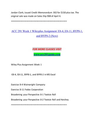 Jordan Clark; issued Credit Memorandum 302 for $150 plus tax. The
original sale was made on Sales Slip 908 of April 4.
==============================================
ACC 291 Week 1 Wileyplus Assignment E8-4, E8-11, BYP8-1,
and BYP8-2 (New)
FOR MORE CLASSES VISIT
www.acc291guide.com
Wiley Plus Assignment Week 1
·E8-4, E8-11, BYP8-1, and BYP8-2 in MS Excel
Exercise 8-4 Wainwright Company
Exercise 8-11 Fedex Corporation
Broadening your Perspective 8-1 Tootsie Roll
Broadening your Perspective 8-2 Tootsie Roll and Hershey
==============================================
 