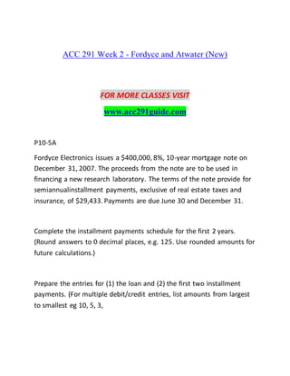 ACC 291 Week 2 - Fordyce and Atwater (New)
FOR MORE CLASSES VISIT
www.acc291guide.com
P10-5A
Fordyce Electronics issues a $400,000, 8%, 10-year mortgage note on
December 31, 2007. The proceeds from the note are to be used in
financing a new research laboratory. The terms of the note provide for
semiannualinstallment payments, exclusive of real estate taxes and
insurance, of $29,433. Payments are due June 30 and December 31.
Complete the installment payments schedule for the first 2 years.
(Round answers to 0 decimal places, e.g. 125. Use rounded amounts for
future calculations.)
Prepare the entries for (1) the loan and (2) the first two installment
payments. (For multiple debit/credit entries, list amounts from largest
to smallest eg 10, 5, 3,
 