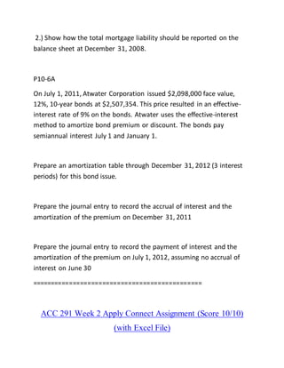 2.) Show how the total mortgage liability should be reported on the
balance sheet at December 31, 2008.
P10-6A
On July 1, 2011, Atwater Corporation issued $2,098,000 face value,
12%, 10-year bonds at $2,507,354. This price resulted in an effective-
interest rate of 9% on the bonds. Atwater uses the effective-interest
method to amortize bond premium or discount. The bonds pay
semiannual interest July 1 and January 1.
Prepare an amortization table through December 31, 2012 (3 interest
periods) for this bond issue.
Prepare the journal entry to record the accrual of interest and the
amortization of the premium on December 31, 2011
Prepare the journal entry to record the payment of interest and the
amortization of the premium on July 1, 2012, assuming no accrual of
interest on June 30
==============================================
ACC 291 Week 2 Apply Connect Assignment (Score 10/10)
(with Excel File)
 