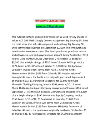 FOR MORE CLASSES VISIT
www.acc291guide.com
This Tutorial contains an Excel File which can be used for any change in
values ACC 291 Week 2 Apply Connect Assignment Big Country Ski Shop
is a retail store that sells ski equipment and clothing. Big Country Ski
Shop commenced business on September 1, 2019. The firm purchases
merchandise on open account. The firm’s purchases, purchase returns
and allowances, and cash payments on account during September 2019
follow: DATE TRANSACTIONS 2019 Sept. 2 Purchased ski boots for
$5,200 plus a freight charge of $250 from Colorado Ski Shop, Invoice
6672, terms n/30. 3 Purchased skis for $10,800 from Alaska Supply
Company, Invoice 5916; terms 2/10, n/30. 7 Received Credit
Memorandum 165 for $860 from Colorado Ski Shop for return of
damaged ski boots; the boots were originally purchased September 2
on Invoice 6672. 11 Purchased ski jackets for $3,600 from Cold
Mountain Clothing Company, Invoice 4091, terms n/30. 12 Issued
Check 104 to Alaska Supply Company in payment of Invoice 5916, dated
September 3, less the cash discount. 22 Purchased ski poles for $3,360
plus a freight charge of $190 from Alaska Supply Company, Invoice
5950, terms 3/10, n/30. 23 Purchased ski pants for $1,850 from
Swenson Ski Goods, Invoice 528, terms n/30. 25 Received Credit
Memorandum 245 for $260 from Swenson Ski Goods for return of
defective ski pants; the pants were originally purchased September 23
on Invoice 528. 27 Purchased ski sweaters for $4,000 plus a freight
 