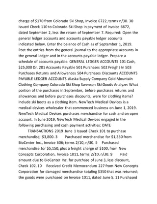 charge of $170 from Colorado Ski Shop, Invoice 6722, terms n/30. 30
Issued Check 110 to Colorado Ski Shop in payment of Invoice 6672,
dated September 2, less the return of September 7. Required: Open the
general ledger accounts and accounts payable ledger accounts
indicated below. Enter the balance of Cash as of September 1, 2019.
Post the entries from the general journal to the appropriate accounts in
the general ledger and in the accounts payable ledger. Prepare a
schedule of accounts payable. GENERAL LEDGER ACCOUNTS 101 Cash,
$25,000 Dr. 201 Accounts Payable 501 Purchases 502 Freight In 503
Purchases Returns and Allowances 504 Purchases Discounts ACCOUNTS
PAYABLE LEDGER ACCOUNTS Alaska Supply Company Cold Mountain
Clothing Company Colorado Ski Shop Swenson Ski Goods Analyze: What
portion of the purchases in September, before purchases returns and
allowances and before purchases discounts, were for clothing items?
Include ski boots as a clothing item. NewTech Medical Devices is a
medical devices wholesaler that commenced business on June 1, 2019.
NewTech Medical Devices purchases merchandise for cash and on open
account. In June 2019, NewTech Medical Devices engaged in the
following purchasing and cash payment activities: DATE
TRANSACTIONS 2019 June 1 Issued Check 101 to purchase
merchandise, $3,800. 3 Purchased merchandise for $1,350 from
BioCenter Inc., Invoice 606; terms 2/10, n/30. 5 Purchased
merchandise for $5,150, plus a freight charge of $100, from New
Concepts Corporation, Invoice 1011, terms 2/10, n/30. 9 Paid
amount due to BioCenter Inc. for purchase of June 3, less discount,
Check 102. 10 Received Credit Memorandum 227 from New Concepts
Corporation for damaged merchandise totaling $350 that was returned;
the goods were purchased on Invoice 1011, dated June 5. 11 Purchased
 