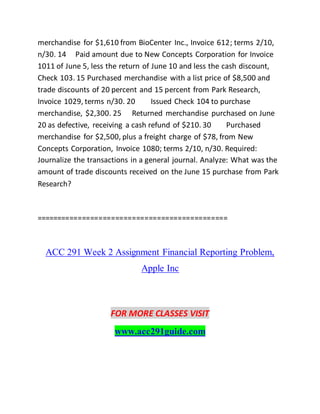 merchandise for $1,610 from BioCenter Inc., Invoice 612; terms 2/10,
n/30. 14 Paid amount due to New Concepts Corporation for Invoice
1011 of June 5, less the return of June 10 and less the cash discount,
Check 103. 15 Purchased merchandise with a list price of $8,500 and
trade discounts of 20 percent and 15 percent from Park Research,
Invoice 1029, terms n/30. 20 Issued Check 104 to purchase
merchandise, $2,300. 25 Returned merchandise purchased on June
20 as defective, receiving a cash refund of $210. 30 Purchased
merchandise for $2,500, plus a freight charge of $78, from New
Concepts Corporation, Invoice 1080; terms 2/10, n/30. Required:
Journalize the transactions in a general journal. Analyze: What was the
amount of trade discounts received on the June 15 purchase from Park
Research?
==============================================
ACC 291 Week 2 Assignment Financial Reporting Problem,
Apple Inc
FOR MORE CLASSES VISIT
www.acc291guide.com
 