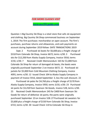 FOR MORE CLASSES VISIT
www.acc291guide.com
Question 1 Big Country Ski Shop is a retail store that sells ski equipment
and clothing. Big Country Ski Shop commenced business on September
1, 2019. The firm purchases merchandise on open account. The firm’s
purchases, purchase returns and allowances, and cash payments on
account during September 2019 follow: DATE TRANSACTIONS 2019
Sept. 2 Purchased ski boots for $6,600 plus a freight charge of
$310 from Colorado Ski Shop, Invoice 6672, terms n/30. 3 Purchased
skis for $12,200 from Alaska Supply Company, Invoice 5916; terms
3/10, n/30. 7 Received Credit Memorandum 165 for $1,000 from
Colorado Ski Shop for return of damaged ski boots; the boots were
originally purchased September 2 on Invoice 6672. 11 Purchased ski
jackets for $5,000 from Cold Mountain Clothing Company, Invoice
4091, terms n/30. 12 Issued Check 104 to Alaska Supply Company in
payment of Invoice 5916, dated September 3, less the cash discount. 22
Purchased ski poles for $4,760 plus a freight charge of $170 from
Alaska Supply Company, Invoice 5950, terms 3/10, n/30. 23 Purchased
ski pants for $3,250 from Swenson Ski Goods, Invoice 528, terms n/30.
25 Received Credit Memorandum 245 for $400 from Swenson Ski
Goods for return of defective ski pants; the pants were originally
purchased September 23 on Invoice 528. 27 Purchased ski sweaters for
$3,600 plus a freight charge of $150 from Colorado Ski Shop, Invoice
6722, terms n/30. 30 Issued Check 110 to Colorado Ski Shop in
 
