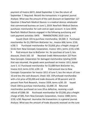 payment of Invoice 6672, dated September 2, less the return of
September 7. Required: Record the transactions in a general journal.
Analyze: What was the amount of the cash discount on September 12?
Question 2 NewTech Medical Devices is a medical devices wholesaler
that commenced business on June 1, 2019. NewTech Medical Devices
purchases merchandise for cash and on open account. In June 2019,
NewTech Medical Devices engaged in the following purchasing and
cash payment activities: DATE TRANSACTIONS 2019 June 1
Issued Check 101 to purchase merchandise, $4,500. 3 Purchased
merchandise for $1,700 from BioCenter Inc., Invoice 606; terms 2/10,
n/30. 5 Purchased merchandise for $5,850, plus a freight charge of
$110, from New Concepts Corporation, Invoice 1011, terms 2/10, n/30.
9 Paid amount due to BioCenter Inc. for purchase of June 3, less
discount, Check 102. 10 Received Credit Memorandum 227 from
New Concepts Corporation for damaged merchandise totaling $150
that was returned; the goods were purchased on Invoice 1011, dated
June 5. 11 Purchased merchandise for $1,680 from BioCenter Inc.,
Invoice 612; terms 2/10, n/30. 14 Paid amount due to New
Concepts Corporation for Invoice 1011 of June 5, less the return of June
10 and less the cash discount, Check 103. 15Purchased merchandise
with a list price of $9,200 and trade discounts of 20 percent and 15
percent from Park Research, Invoice 1029, terms n/30. 20 Issued
Check 104 to purchase merchandise, $3,000. 25 Returned
merchandise purchased on June 20 as defective, receiving a cash
refund of $280. 30 Purchased merchandise for $3,200, plus a freight
charge of $85, from New Concepts Corporation, Invoice 1080; terms
2/10, n/30. Required: Journalize the transactions in a general journal.
Analyze: What was the amount of trade discounts received on the June
 